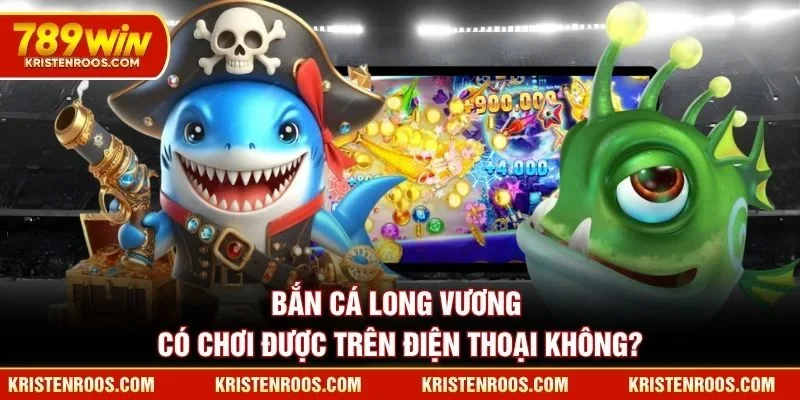 Bắn Cá Long Vương 789WIN có chơi được trên điện thoại không?